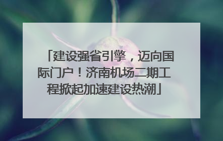 建设强省引擎，迈向国际门户！济南机场二期工程掀起加速建设热潮