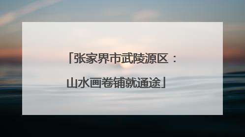 张家界市武陵源区：山水画卷铺就通途