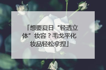 想要夏日“轻透立体”妆容？毛戈平化妆品轻松拿捏