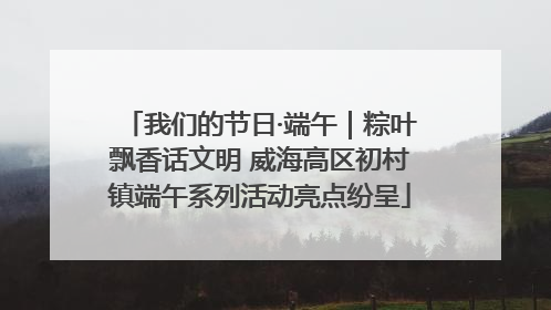 我们的节日·端午｜粽叶飘香话文明 威海高区初村镇端午系列活动亮点纷呈