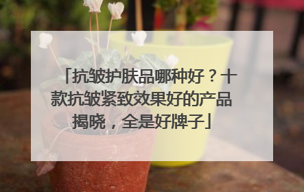 抗皱护肤品哪种好？十款抗皱紧致效果好的产品揭晓，全是好牌子