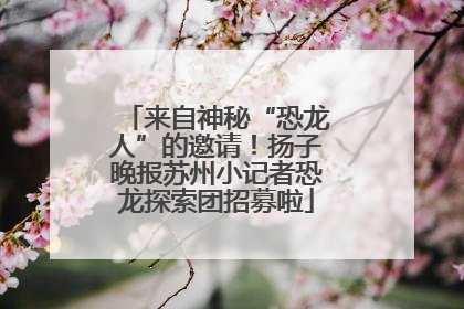 来自神秘“恐龙人”的邀请！扬子晚报苏州小记者恐龙探索团招募啦