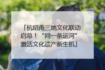 杭绍甬三地文化联动启幕！“同一条运河”激活文化遗产新生机