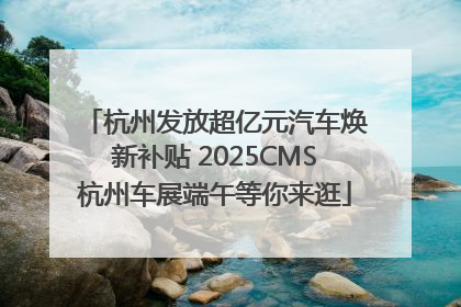 杭州发放超亿元汽车焕新补贴 2025CMS杭州车展端午等你来逛
