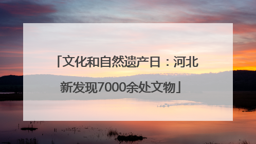 文化和自然遗产日：河北新发现7000余处文物