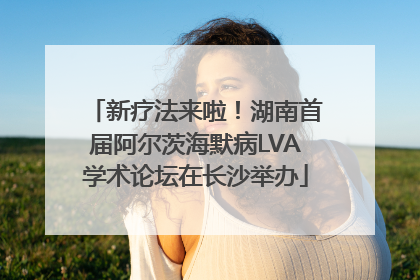 新疗法来啦！湖南首届阿尔茨海默病LVA学术论坛在长沙举办