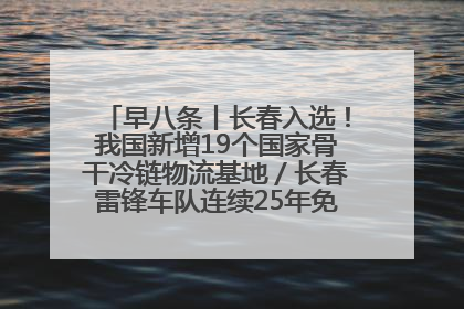 早八条丨长春入选！我国新增19个国家骨干冷链物流基地／长春雷锋车队连续25年免费接送考生
