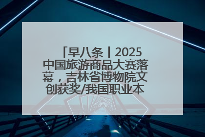 早八条丨2025中国旅游商品大赛落幕，吉林省博物院文创获奖/我国职业本科高校加速扩容