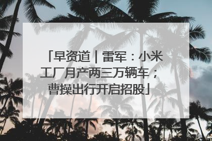早资道｜雷军：小米工厂月产两三万辆车；曹操出行开启招股