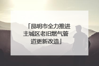 昆明市全力推进主城区老旧燃气管道更新改造
