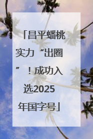 昌平蟠桃实力“出圈”！成功入选2025年国字号