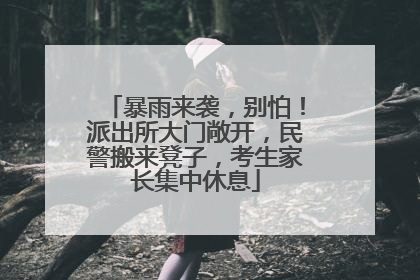 暴雨来袭，别怕！派出所大门敞开，民警搬来凳子，考生家长集中休息