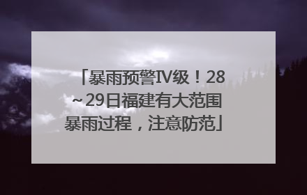 暴雨预警Ⅳ级！28～29日福建有大范围暴雨过程，注意防范
