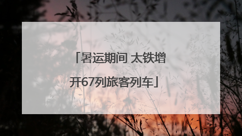 暑运期间 太铁增开67列旅客列车