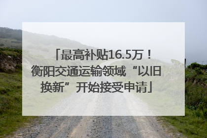 最高补贴16.5万！衡阳交通运输领域“以旧换新”开始接受申请