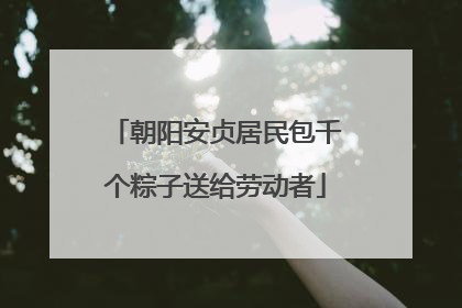 朝阳安贞居民包千个粽子送给劳动者