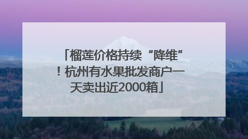 榴莲价格持续“降维”！杭州有水果批发商户一天卖出近2000箱