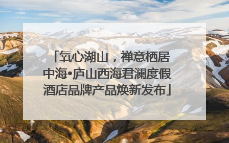 氧心湖山，禅意栖居 中海•庐山西海君澜度假酒店品牌产品焕新发布