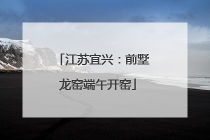 江苏宜兴：前墅龙窑端午开窑