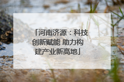 河南济源：科技创新赋能 助力构建产业新高地