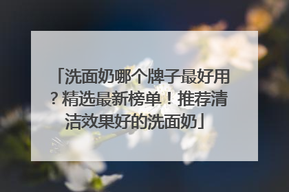 洗面奶哪个牌子最好用？精选最新榜单！推荐清洁效果好的洗面奶