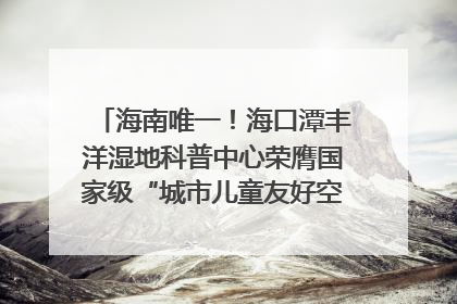 海南唯一！海口潭丰洋湿地科普中心荣膺国家级“城市儿童友好空间建设园区”称号