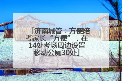 济南城管：方便陪考家长“方便”，在14处考场周边设置移动公厕30处
