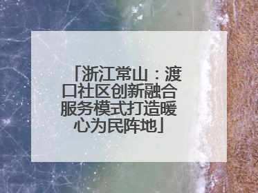 浙江常山：渡口社区创新融合服务模式打造暖心为民阵地