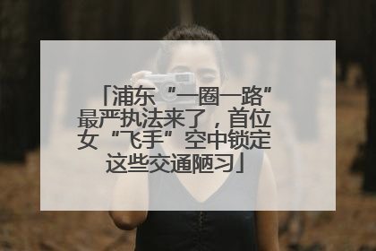 浦东“一圈一路”最严执法来了，首位女“飞手”空中锁定这些交通陋习