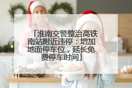 淮南交警整治高铁南站附近违停：增加地面停车位，延长免费停车时间