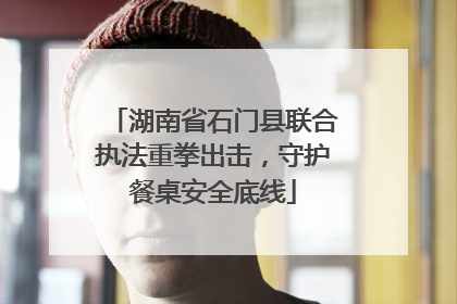 湖南省石门县联合执法重拳出击，守护餐桌安全底线