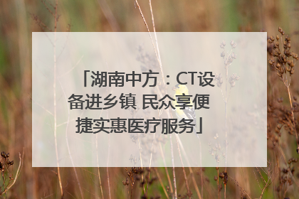 湖南中方：CT设备进乡镇 民众享便捷实惠医疗服务