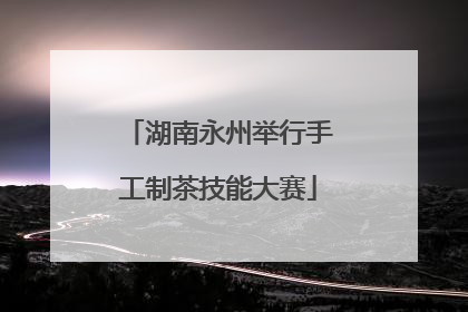 湖南永州举行手工制茶技能大赛