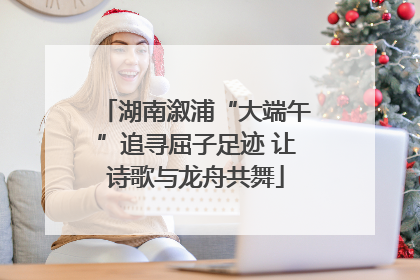 湖南溆浦“大端午”追寻屈子足迹 让诗歌与龙舟共舞