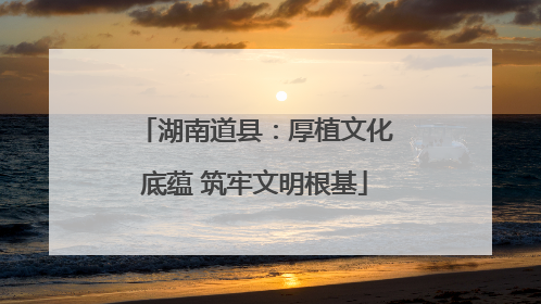 湖南道县：厚植文化底蕴 筑牢文明根基