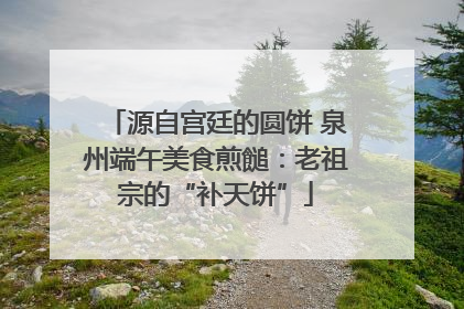 源自宫廷的圆饼 泉州端午美食煎䭔：老祖宗的“补天饼”