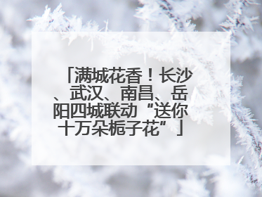 满城花香！长沙、武汉、南昌、岳阳四城联动“送你十万朵栀子花”