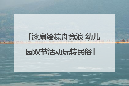 漆扇绘粽舟竞浪 幼儿园双节活动玩转民俗