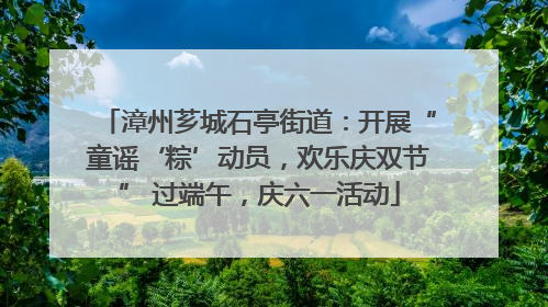 漳州芗城石亭街道：开展“童谣‘粽’动员，欢乐庆双节” 过端午，庆六一活动