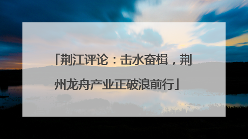 荆江评论：击水奋楫，荆州龙舟产业正破浪前行