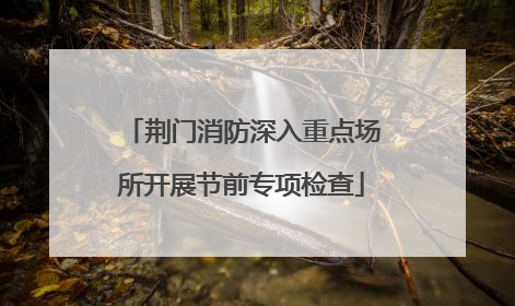 荆门消防深入重点场所开展节前专项检查