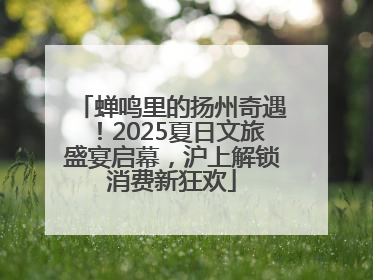蝉鸣里的扬州奇遇！2025夏日文旅盛宴启幕，沪上解锁消费新狂欢