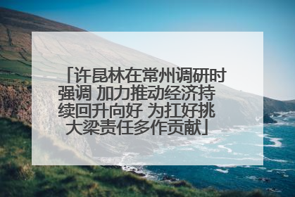 许昆林在常州调研时强调 加力推动经济持续回升向好 为扛好挑大梁责任多作贡献