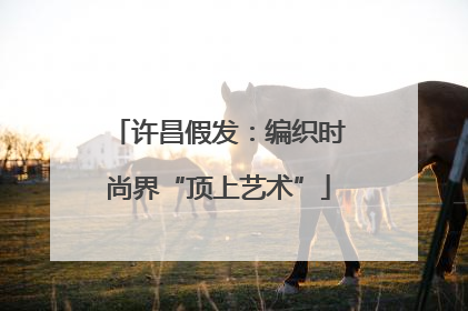 许昌假发：编织时尚界“顶上艺术”