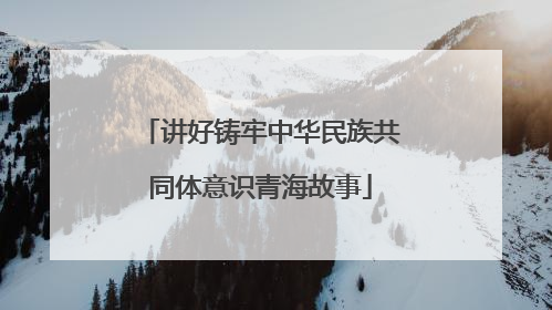 讲好铸牢中华民族共同体意识青海故事