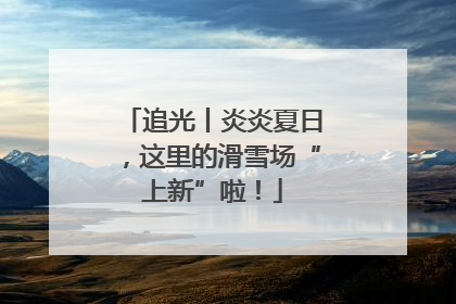 追光丨炎炎夏日，这里的滑雪场“上新”啦！