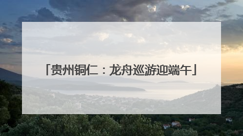 贵州铜仁：龙舟巡游迎端午