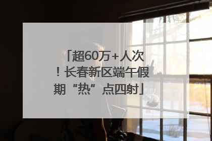 超60万+人次！长春新区端午假期“热”点四射