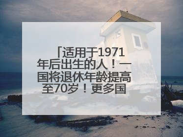 适用于1971年后出生的人！一国将退休年龄提高至70岁！更多国家或将逐步跟进