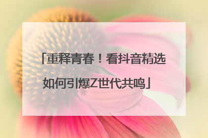 重释青春！看抖音精选如何引爆Z世代共鸣